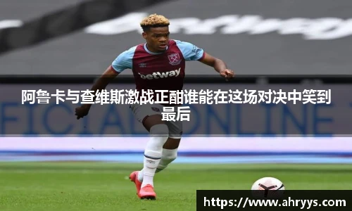 阿鲁卡与查维斯激战正酣谁能在这场对决中笑到最后