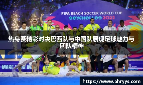 热身赛精彩对决巴西队与中国队展现足球魅力与团队精神